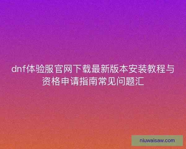 dnf体验服官网下载最新版本安装教程与资格申请指南常见问题汇