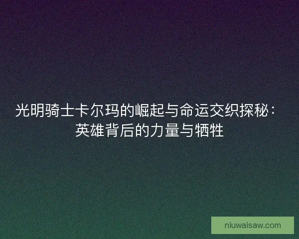 光明骑士卡尔玛的崛起与命运交织探秘：英雄背后的力量与牺牲