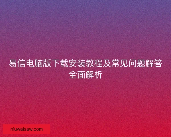 易信电脑版下载安装教程及常见问题解答全面解析