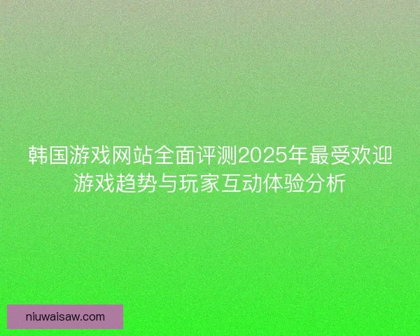 韩国游戏网站全面评测2025年最受欢迎游戏趋势与玩家互动体验分析