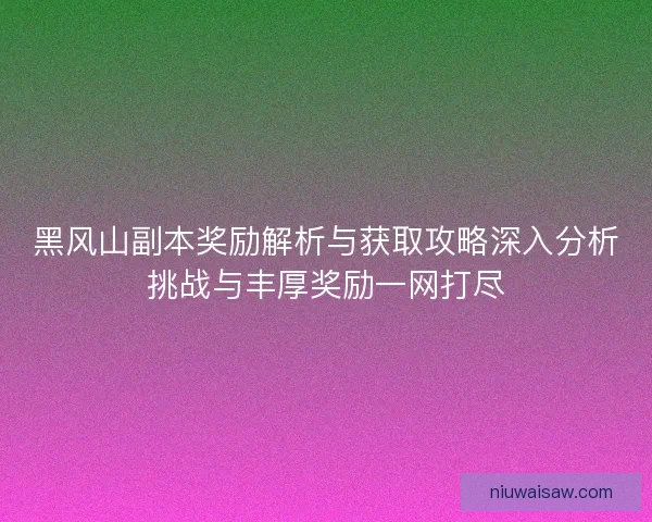 黑风山副本奖励解析与获取攻略深入分析挑战与丰厚奖励一网打尽