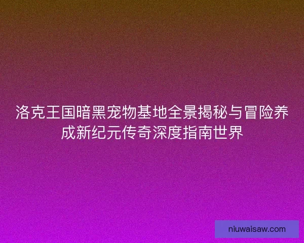 洛克王国暗黑宠物基地全景揭秘与冒险养成新纪元传奇深度指南世界