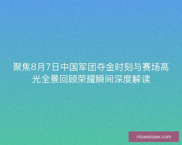 聚焦8月7日中国军团夺金时刻与赛场高光全景回顾荣耀瞬间深度解读