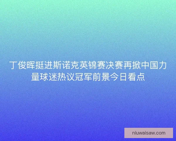 丁俊晖挺进斯诺克英锦赛决赛再掀中国力量球迷热议冠军前景今日看点