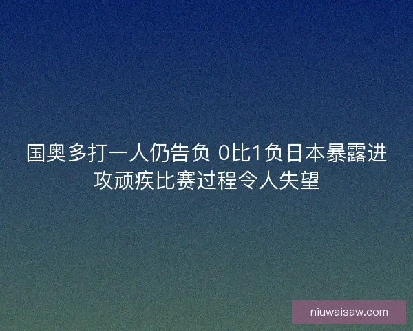 国奥多打一人仍告负 0比1负日本暴露进攻顽疾比赛过程令人失望