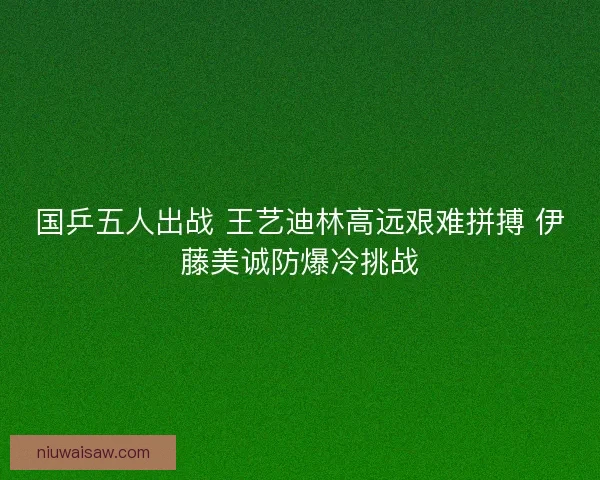 国乒五人出战 王艺迪林高远艰难拼搏 伊藤美诚防爆冷挑战
