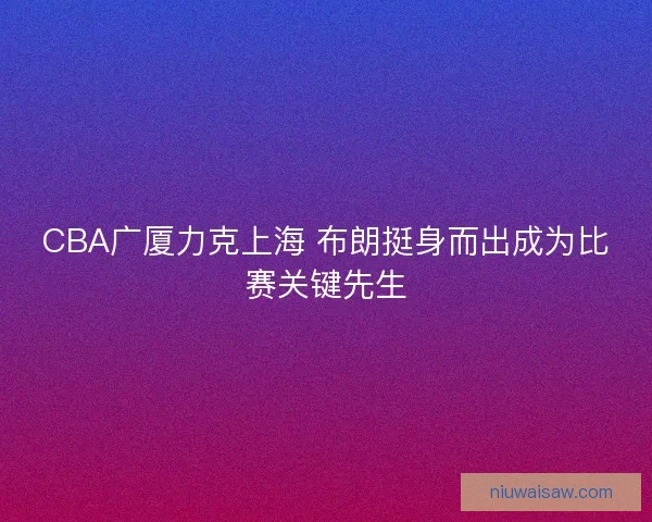 CBA广厦力克上海 布朗挺身而出成为比赛关键先生