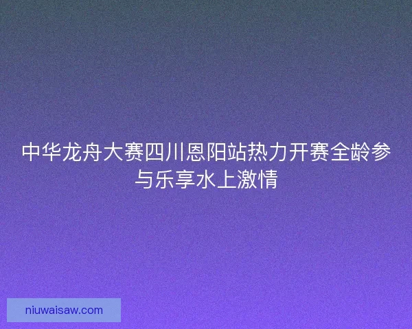 中华龙舟大赛四川恩阳站热力开赛全龄参与乐享水上激情