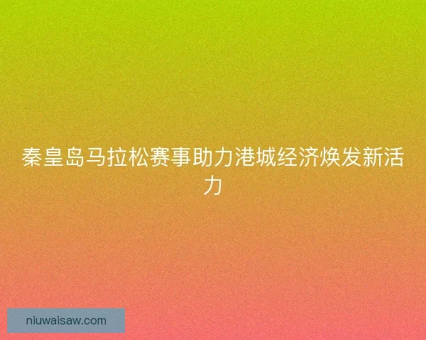 秦皇岛马拉松赛事助力港城经济焕发新活力