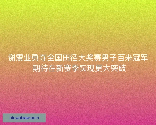 谢震业勇夺全国田径大奖赛男子百米冠军 期待在新赛季实现更大突破