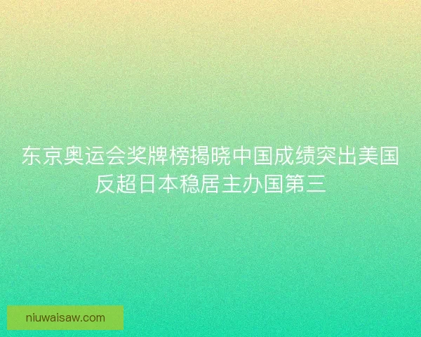 东京奥运会奖牌榜揭晓中国成绩突出美国反超日本稳居主办国第三
