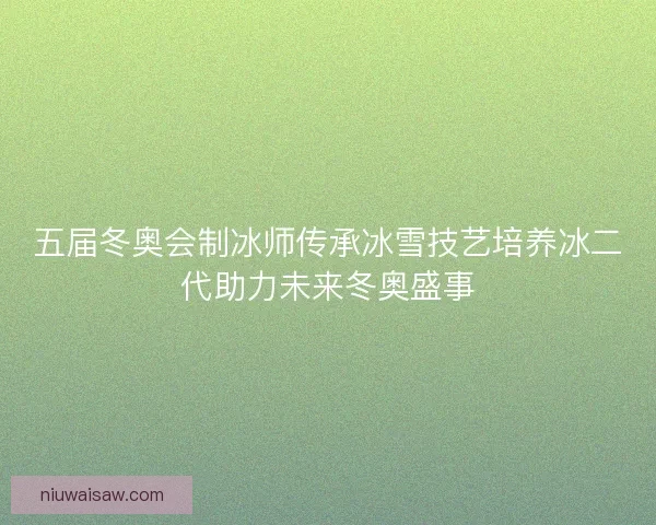 五届冬奥会制冰师传承冰雪技艺培养冰二代助力未来冬奥盛事
