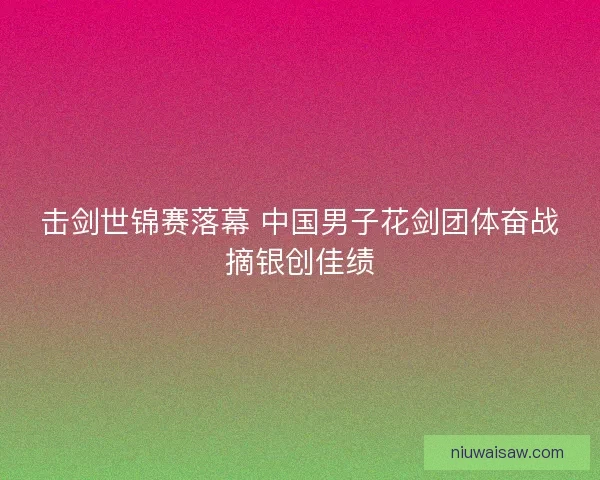 击剑世锦赛落幕 中国男子花剑团体奋战摘银创佳绩