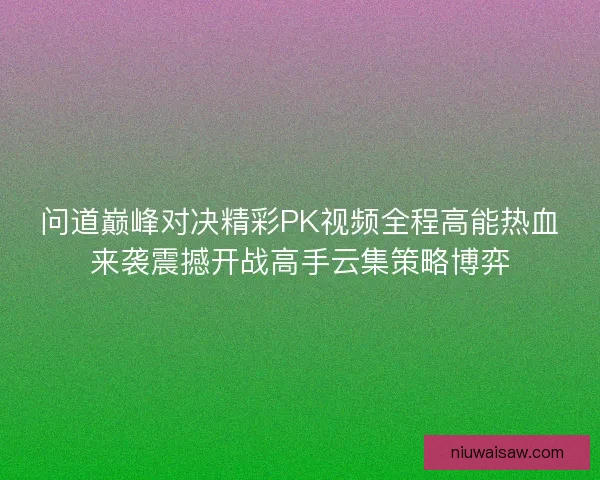 问道巅峰对决精彩PK视频全程高能热血来袭震撼开战高手云集策略博弈