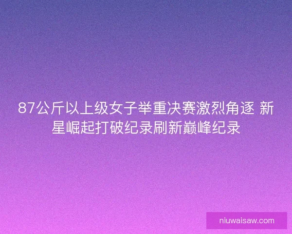 87公斤以上级女子举重决赛激烈角逐 新星崛起打破纪录刷新巅峰纪录