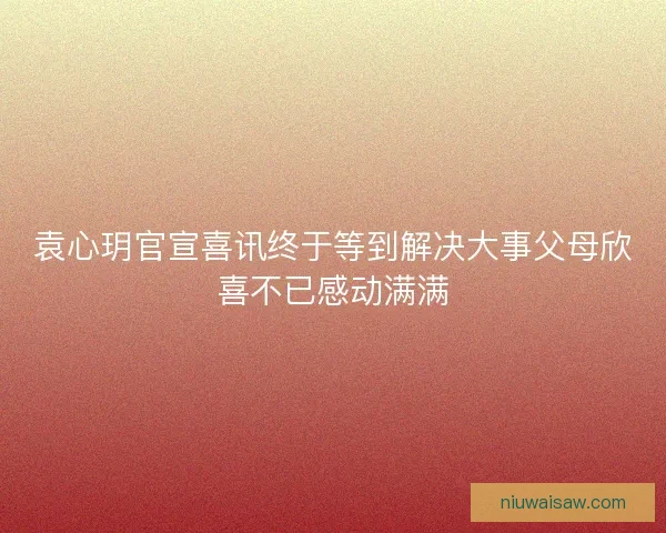 袁心玥官宣喜讯终于等到解决大事父母欣喜不已感动满满