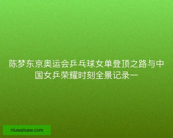 陈梦东京奥运会乒乓球女单登顶之路与中国女乒荣耀时刻全景记录一