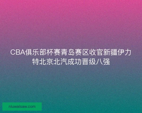 CBA俱乐部杯赛青岛赛区收官新疆伊力特北京北汽成功晋级八强