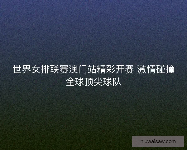 世界女排联赛澳门站精彩开赛 激情碰撞全球顶尖球队