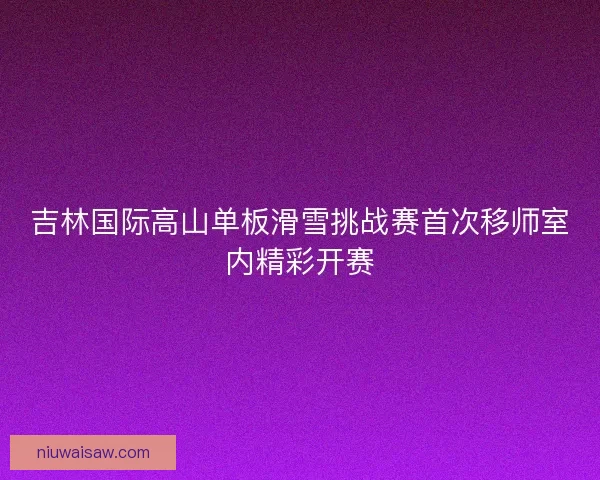 吉林国际高山单板滑雪挑战赛首次移师室内精彩开赛