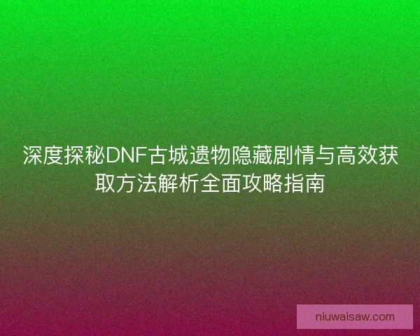 深度探秘DNF古城遗物隐藏剧情与高效获取方法解析全面攻略指南