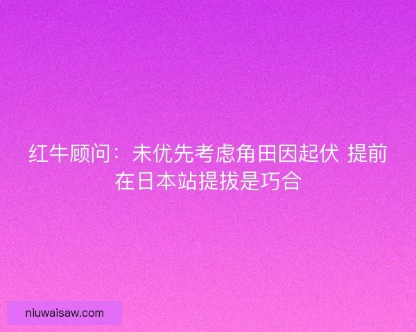红牛顾问：未优先考虑角田因起伏 提前在日本站提拔是巧合