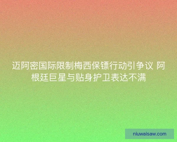 迈阿密国际限制梅西保镖行动引争议 阿根廷巨星与贴身护卫表达不满