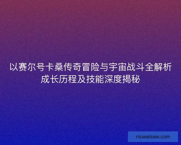 以赛尔号卡桑传奇冒险与宇宙战斗全解析成长历程及技能深度揭秘