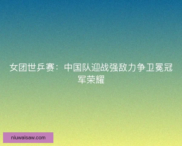 女团世乒赛：中国队迎战强敌力争卫冕冠军荣耀