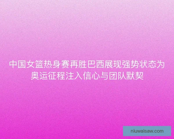 中国女篮热身赛再胜巴西展现强势状态为奥运征程注入信心与团队默契
