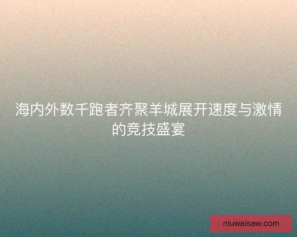 海内外数千跑者齐聚羊城展开速度与激情的竞技盛宴
