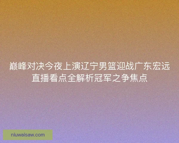巅峰对决今夜上演辽宁男篮迎战广东宏远直播看点全解析冠军之争焦点