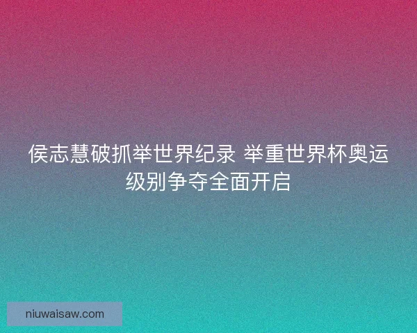 侯志慧破抓举世界纪录 举重世界杯奥运级别争夺全面开启