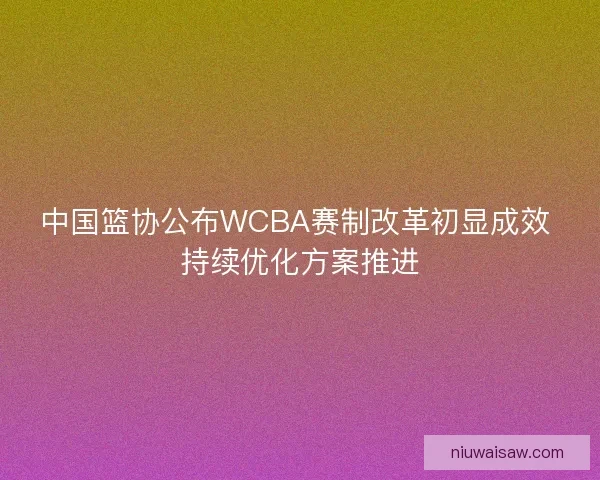 中国篮协公布WCBA赛制改革初显成效 持续优化方案推进
