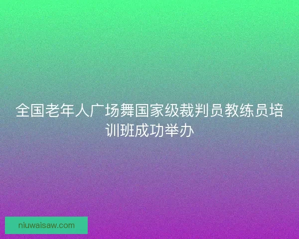 全国老年人广场舞国家级裁判员教练员培训班成功举办