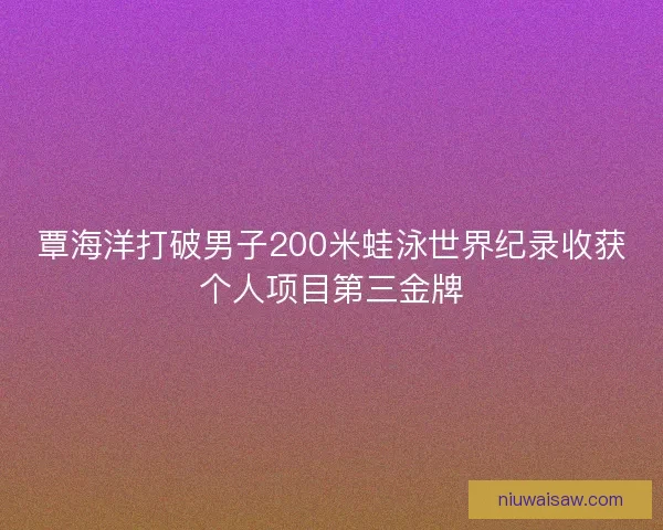 覃海洋打破男子200米蛙泳世界纪录收获个人项目第三金牌