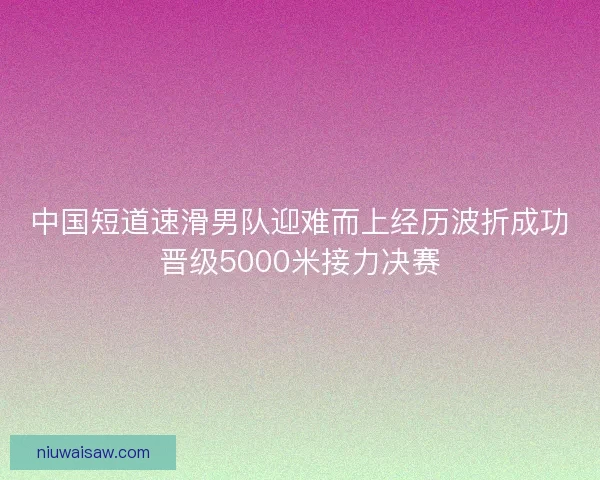 中国短道速滑男队迎难而上经历波折成功晋级5000米接力决赛
