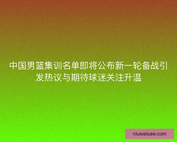 中国男篮集训名单即将公布新一轮备战引发热议与期待球迷关注升温