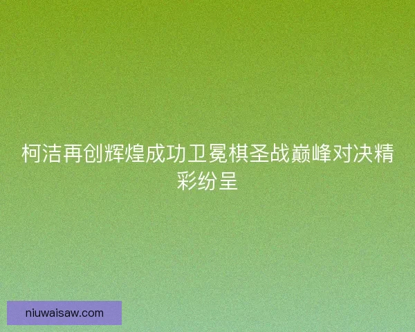 柯洁再创辉煌成功卫冕棋圣战巅峰对决精彩纷呈