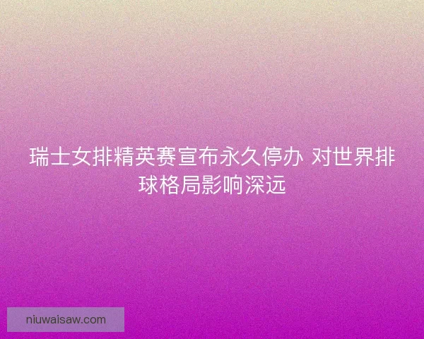 瑞士女排精英赛宣布永久停办 对世界排球格局影响深远